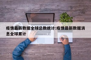 疫情最新数据全球总数统计:疫情最新数据消息全球累计