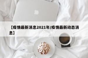 【疫情最新消息2021年/疫情最新动态消息】