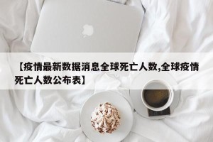 【疫情最新数据消息全球死亡人数,全球疫情死亡人数公布表】