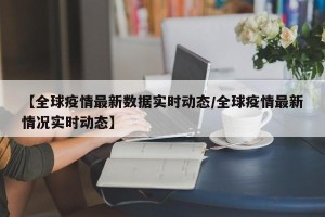 【全球疫情最新数据实时动态/全球疫情最新情况实时动态】