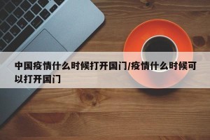 中国疫情什么时候打开国门/疫情什么时候可以打开国门