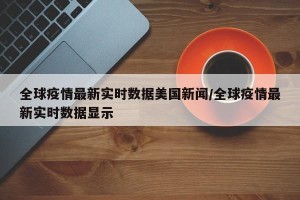 全球疫情最新实时数据美国新闻/全球疫情最新实时数据显示