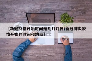 【新冠疫情开始时间是几月几日/新冠肺炎疫情开始的时间和地点】