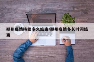 郑州疫情持续多久结束/郑州疫情多长时间结束