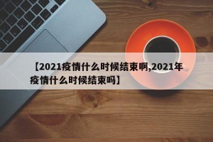 【2021疫情什么时候结束啊,2021年疫情什么时候结束吗】
