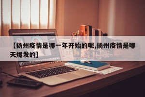【扬州疫情是哪一年开始的呢,扬州疫情是哪天爆发的】