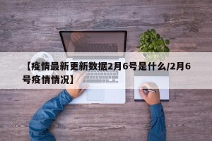【疫情最新更新数据2月6号是什么/2月6号疫情情况】