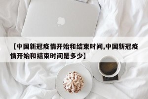 【中国新冠疫情开始和结束时间,中国新冠疫情开始和结束时间是多少】