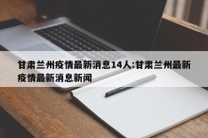 甘肃兰州疫情最新消息14人:甘肃兰州最新疫情最新消息新闻