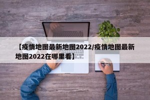 【疫情地图最新地图2022/疫情地图最新地图2022在哪里看】