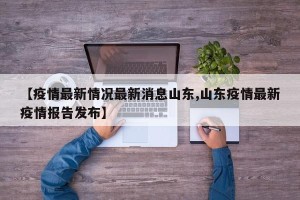 【疫情最新情况最新消息山东,山东疫情最新疫情报告发布】