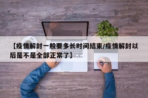 【疫情解封一般要多长时间结束/疫情解封以后是不是全部正常了】