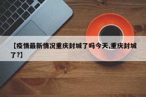 【疫情最新情况重庆封城了吗今天,重庆封城了?】