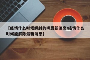 【疫情什么时候解封的啊最新消息/疫情什么时候能解除最新消息】
