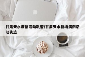 甘肃天水疫情活动轨迹/甘肃天水新增病例活动轨迹