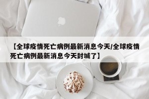 【全球疫情死亡病例最新消息今天/全球疫情死亡病例最新消息今天封城了】