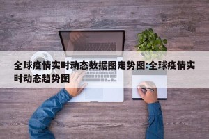 全球疫情实时动态数据图走势图:全球疫情实时动态趋势图
