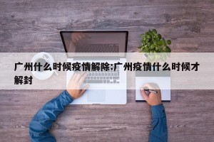广州什么时候疫情解除:广州疫情什么时候才解封
