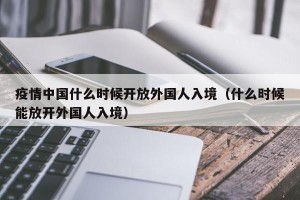 疫情中国什么时候开放外国人入境（什么时候能放开外国人入境）