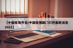 【中国疫情开关/中国疫情国门打开最新消息2021】