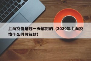 上海疫情是哪一天解封的（2020年上海疫情什么时候解封）