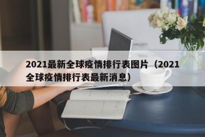2021最新全球疫情排行表图片（2021全球疫情排行表最新消息）