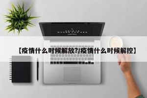 【疫情什么时候解放?/疫情什么时候解控】