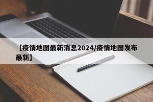 【疫情地图最新消息2024/疫情地图发布最新】