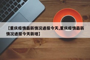 【重庆疫情最新情况通报今天,重庆疫情最新情况通报今天新增】