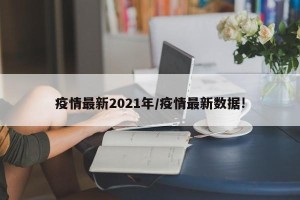 疫情最新2021年/疫情最新数据!