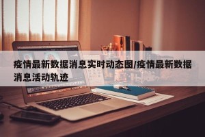 疫情最新数据消息实时动态图/疫情最新数据消息活动轨迹