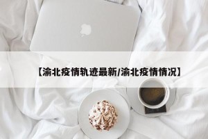 【渝北疫情轨迹最新/渝北疫情情况】