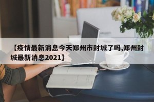 【疫情最新消息今天郑州市封城了吗,郑州封城最新消息2021】