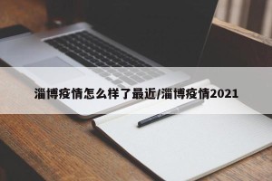 淄博疫情怎么样了最近/淄博疫情2021
