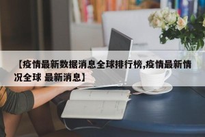 【疫情最新数据消息全球排行榜,疫情最新情况全球 最新消息】