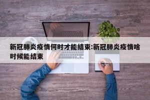 新冠肺炎疫情何时才能结束:新冠肺炎疫情啥时候能结束
