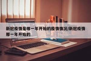 新冠疫情是哪一年开始的疫情情况/新冠疫情那一年开始的