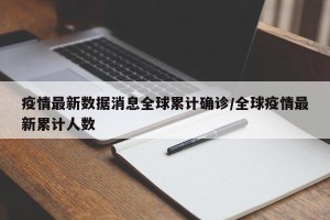疫情最新数据消息全球累计确诊/全球疫情最新累计人数
