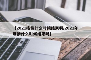 【2021疫情什么时候结束啊/2021年疫情什么时候结束吗】