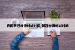 我国新冠疫情封城时间/新冠全国封城时间