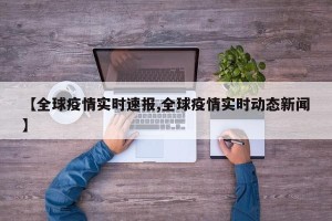 【全球疫情实时速报,全球疫情实时动态新闻】