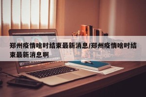 郑州疫情啥时结束最新消息/郑州疫情啥时结束最新消息啊