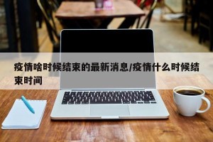 疫情啥时候结束的最新消息/疫情什么时候结束时间