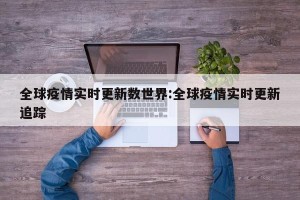 全球疫情实时更新数世界:全球疫情实时更新追踪