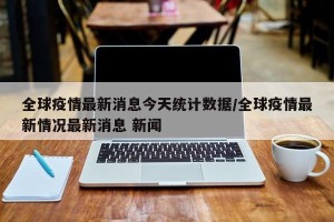 全球疫情最新消息今天统计数据/全球疫情最新情况最新消息 新闻