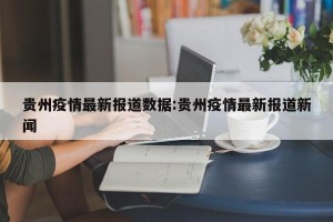 贵州疫情最新报道数据:贵州疫情最新报道新闻