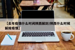 【去年疫情什么时间陕西解封/陕西什么时候解除疫情】