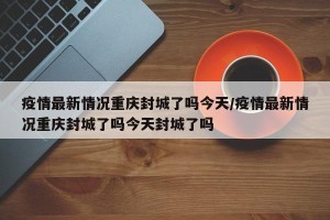 疫情最新情况重庆封城了吗今天/疫情最新情况重庆封城了吗今天封城了吗