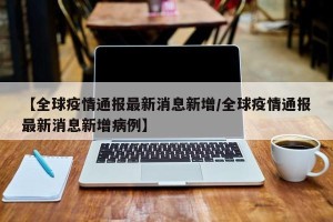 【全球疫情通报最新消息新增/全球疫情通报最新消息新增病例】