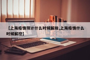 【上海疫情预计什么时候解除,上海疫情什么时候解控】